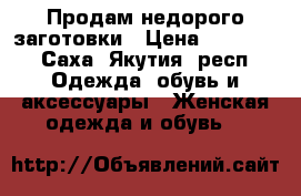 Продам недорого заготовки › Цена ­ 18 000 - Саха (Якутия) респ. Одежда, обувь и аксессуары » Женская одежда и обувь   